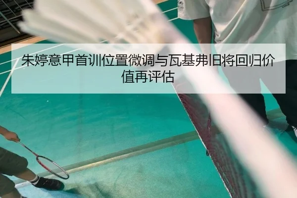 朱婷意甲首训位置微调与瓦基弗旧将回归价值再评估